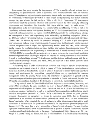 2
Programmes that work towards the development of VCs in conflict-affected settings aim at
strengthening the performance of a chain in economic, social and environmental terms. In economic
terms, VC development interventions aim at promoting income and a more equitable economic growth
for communities, by boosting the production of small-holders and by increasing their market share and
margins they can achieve for their products (Hiller et al., 2014). Furthermore, VC development
interventions target the operational efficiency and competitiveness of the whole chain, by addressing
opportunities and limitations that determine their levels (Parker, 2008). In social terms, VC
development is a useful tool for increasing food security/safety and addressing poverty, as well as for
contributing to human capital development. In doing, so VC development contributes to improving
livelihoods within communities and regions (ESCWA, 2013). Specifically for conflict-affected settings,
VC development is also a tool for promoting peace and stability by providing employment (Hiller et
al., 2014), as well as by promoting trust and synergies among conflict-affected groups and individuals
(Parker, 2008). In addition, by its self the process of analysing a VC in order to plan development
interventions and studying power relationships and dynamics within it offers insights into the nature of
conflict, its dynamics and its impact on a region/country (Gündüz and Klein, 2008). Such knowledge
can be valuable for conflict-resolution and peace-building interventions. In environmental terms, VC
development interventions aim at promoting a sustainable use of natural resources within a chain
(ESCWA, 2013). In cases of conflicts over the access to scarce resources, the promotion of sustainable
and fair usage of resources can mitigate disputes and tensions and thereby, contribute to social stability.
Overall, in conflict-affected settings VC development shall be designed and implemented with the so-
called ‘conflict-sensitivity’ (Gündüz and Klein, 2008), in order not to fuel further conflicts rather
contribute to their mitigation.
Considering these, in order to intervene in a manner that addresses Yemen's aforementioned
humanitarian and economic crisis, it is critical to choose a VC that its development can contribute to
these ends. In short, a chain has to be chosen in terms of its capacity to contribute to food security, to
income and employment for marginilised groups/individuals and to sustainable/fair resource
management within the country. Given these, the importance of agriculture in general and the
characteristics/potentials of the palm date production in particular in Yemen, indicate that the palm date
VC can be considered as a chain that its development is in line with the mentioned above criteria.
The agricultural sector in Yemen holds significant importance for the country’s economy and
society. More specifically, the sector contributes by 12.6% to Yemen’s GDP and by almost 50% to its
employment levels (Republic of Yemen, 2013). The sector also has a key role in addressing food
security and reducing rural poverty, as well as in stabilizing Yemen’s population and in shaping natural
resources management (Republic of Yemen, 2012). Additionally, in contrast to global patterns,
economic dependence on agriculture in Yemen is increasing since 2000, due to decreasing
opportunities in the industrial and service sectors (Republic of Yemen, 2013). The fruit sub-sector of
Yemen’s agriculture offers potentials for growth and exports, while it is considered that relative small
investments in this sub-sector can yield substantial benefits for large to small producers (Republic of
Yemen, 2012). The palm date is a key commodity of Yemen’s fruit sub-sector. The date fruit has
significant nutritional value, which in combination with its position in Yemen’s culture and diet can
contribute significantly to food security in the country (Mahmoudi et al. 2008, Nasser et al., 2011, Al-
Khayri et al. 2015). Finally, the Yemen palm date is considered to be of excellent quality, thus bearing
 