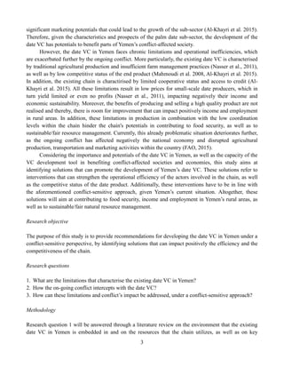 3
significant marketing potentials that could lead to the growth of the sub-sector (Al-Khayri et al. 2015).
Therefore, given the characteristics and prospects of the palm date sub-sector, the development of the
date VC has potentials to benefit parts of Yemen’s conflict-affected society.
However, the date VC in Yemen faces chronic limitations and operational inefficiencies, which
are exacerbated further by the ongoing conflict. More particularly, the existing date VC is characterised
by traditional agricultural production and insufficient farm management practices (Nasser et al., 2011),
as well as by low competitive status of the end product (Mahmoudi et al. 2008, Al-Khayri et al. 2015).
In addition, the existing chain is charactirised by limited cooperative status and access to credit (Al-
Khayri et al. 2015). All these limitations result in low prices for small-scale date producers, which in
turn yield limited or even no profits (Nasser et al., 2011), impacting negatively their income and
economic sustainability. Moreover, the benefits of producing and selling a high quality product are not
realised and thereby, there is room for improvement that can impact positively income and employment
in rural areas. In addition, these limitations in production in combination with the low coordination
levels within the chain hinder the chain's potentials in contributing to food security, as well as to
sustainable/fair resource management. Currently, this already problematic situation deteriorates further,
as the ongoing conflict has affected negatively the national economy and disrupted agricultural
production, transportation and marketing activities within the country (FAO, 2015).
Considering the importance and potentials of the date VC in Yemen, as well as the capacity of the
VC development tool in benefiting conflict-affected societies and economies, this study aims at
identifying solutions that can promote the development of Yemen’s date VC. These solutions refer to
interventions that can strengthen the operational efficiency of the actors involved in the chain, as well
as the competitive status of the date product. Additionally, these interventions have to be in line with
the aforementioned conflict-sensitive approach, given Yemen’s current situation. Altogether, these
solutions will aim at contributing to food security, income and employment in Yemen’s rural areas, as
well as to sustainable/fair natural resource management.
Research objective
The purpose of this study is to provide recommendations for developing the date VC in Yemen under a
conflict-sensitive perspective, by identifying solutions that can impact positively the efficiency and the
competitiveness of the chain.
Research questions
1. What are the limitations that characterise the existing date VC in Yemen?
2. How the on-going conflict intercepts with the date VC?
3. How can these limitations and conflict’s impact be addressed, under a conflict-sensitive approach?
Methodology
Research question 1 will be answered through a literature review on the environment that the existing
date VC in Yemen is embedded in and on the resources that the chain utilizes, as well as on key
 