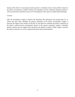 4
features of the chain. For answering research question 2, a literature review on the conflict’s impact on
the chain’s environment, available resources and operations will be conducted. Research question 3
will be answered by a literature review on VC development, with a focus on conflict-affected settings.
Contents
After the introduction, chapter 2 presents the limitations that characterise the existing date VC in
Yemen and upon these, identifies the generic orientation of the chain’s development. Chapter 3
discusses the impact of the conflict on the date VC and upon this, identifies the generic orientation of
the chain’s conflict-sensitive development. Based on this generic orientation, chapter 4 identifies
specific solutions that can address these limitations and impact of conflict. Finally, chapter 5 presents
the study’s conclusions, as well as a general discussion and recommendations.
 