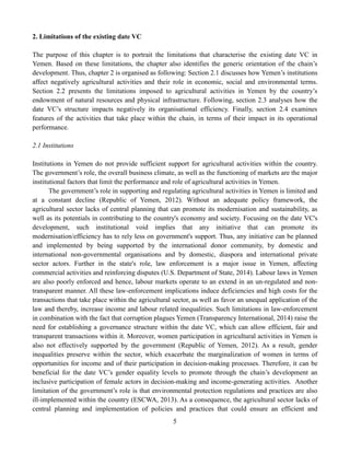 5
2. Limitations of the existing date VC
The purpose of this chapter is to portrait the limitations that characterise the existing date VC in
Yemen. Based on these limitations, the chapter also identifies the generic orientation of the chain’s
development. Thus, chapter 2 is organised as following: Section 2.1 discusses how Yemen’s institutions
affect negatively agricultural activities and their role in economic, social and environmental terms.
Section 2.2 presents the limitations imposed to agricultural activities in Yemen by the country’s
endowment of natural resources and physical infrastructure. Following, section 2.3 analyses how the
date VC’s structure impacts negatively its organisational efficiency. Finally, section 2.4 examines
features of the activities that take place within the chain, in terms of their impact in its operational
performance.
2.1 Institutions
Institutions in Yemen do not provide sufficient support for agricultural activities within the country.
The government’s role, the overall business climate, as well as the functioning of markets are the major
institutional factors that limit the performance and role of agricultural activities in Yemen.
The government’s role in supporting and regulating agricultural activities in Yemen is limited and
at a constant decline (Republic of Yemen, 2012). Without an adequate policy framework, the
agricultural sector lacks of central planning that can promote its modernisation and sustainability, as
well as its potentials in contributing to the country's economy and society. Focusing on the date VC's
development, such institutional void implies that any initiative that can promote its
modernisation/efficiency has to rely less on government's support. Thus, any initiative can be planned
and implemented by being supported by the international donor community, by domestic and
international non-governmental organisations and by domestic, diaspora and international private
sector actors. Further in the state's role, law enforcement is a major issue in Yemen, affecting
commercial activities and reinforcing disputes (U.S. Department of State, 2014). Labour laws in Yemen
are also poorly enforced and hence, labour markets operate to an extend in an un-regulated and non-
transparent manner. All these law-enforcement implications induce deficiencies and high costs for the
transactions that take place within the agricultural sector, as well as favor an unequal application of the
law and thereby, increase income and labour related inequalities. Such limitations in law-enforcement
in combination with the fact that corruption plagues Yemen (Transparency International, 2014) raise the
need for establishing a governance structure within the date VC, which can allow efficient, fair and
transparent transactions within it. Moreover, women participation in agricultural activities in Yemen is
also not effectively supported by the government (Republic of Yemen, 2012). As a result, gender
inequalities preserve within the sector, which exacerbate the marginalization of women in terms of
opportunities for income and of their participation in decision-making processes. Therefore, it can be
beneficial for the date VC’s gender equality levels to promote through the chain’s development an
inclusive participation of female actors in decision-making and income-generating activities. Another
limitation of the government’s role is that environmental protection regulations and practices are also
ill-implemented within the country (ESCWA, 2013). As a consequence, the agricultural sector lacks of
central planning and implementation of policies and practices that could ensure an efficient and
 