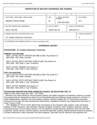 02/13/2007 05:50 PMVerification of Military Experience and Training (VMET)
Page 1 of 6https://www.dmdc.osd.mil/vmet/owa/vmet_web_display.DD2586Frameset?p=6702318
VERIFICATION OF MILITARY EXPERIENCE AND TRAINING
1. LAST NAME - FIRST NAME - MIDDLE NAME
BRANCH TRAVIS WADE
2. SEX
M
3. SOCIAL SECURITY
NUMBER
XXX-XX-XXXX
4. PAY GRADE
E-5
5. MILITARY SERVICE AND COMPONENT
NAVY, ACTIVE
6. DATE OF BIRTH
XXXX XXX XX
7. DATE OF INFORMATION
2006 OCT 01
8. PRIMARY MILITARY OCCUPATION AND TITLE
AT, Aviation Electronics Technician
9. YEAR(S) IN SERVICE
4
10. EXPERIENCE AND TRAINING HISTORY (In reverse chronological order)
EXPERIENCE HISTORY:
OCCUPATION: AT, Aviation Electronics Technician
PRIMARY OCCUPATION:
NAVY, ACTIVE: PETTY OFFICER SECOND CLASS, Pay Grade E-5
SEP 2006 - OCT 2006 (1 Month)
NAVY, ACTIVE: PETTY OFFICER THIRD CLASS, Pay Grade E-4
NOV 2004 - SEP 2006 (1 Year 10 Months)
NAVY, ACTIVE: SEAMAN, Pay Grade E-3
FEB 2003 - NOV 2004 (1 Year 9 Months)
DUTY OCCUPATION:
NAVY, ACTIVE: PETTY OFFICER SECOND CLASS, Pay Grade E-5
SEP 2006 - OCT 2006 (1 Month)
NAVY, ACTIVE: PETTY OFFICER THIRD CLASS, Pay Grade E-4
NOV 2004 - SEP 2006 (1 Year 10 Months)
NAVY, ACTIVE: SEAMAN, Pay Grade E-3
FEB 2003 - NOV 2004 (1 Year 9 Months)
OCCUPATION DESCRIPTION FROM AMERICAN COUNCIL ON EDUCATION FOR: AT
(NER-AT-004, Exhibit dates DEC 2001 - OCT 2006)
Maintains and repairs electronic communications systems and inflight navigation and detection systems on aircraft.
Duty assignments are designated as either O-Level (troubleshooting and replacing module systems on aircraft) or I-
Level (disassembling, repairing, and bench-testing modules); persons assigned the AT rating receive equivalent
training and must pass the same advancement examinations, regardless of whether duty assignments have been O-
Level, I-Level, or both.
PAY GRADES UP TO E-5 (AT2): Bench tests components of and maintains radar systems, radar and tactical
displays, IFF/SIF equipment, radar altimeters, Doppler navigation equipment, radio navigation equipment, analog
computing devices, communications systems, CIC and electronic countermeasures equipment, laser and fiber-optic
equipment, infrared devices, recorder systems, and aircraft digital data systems; follows standard checkout procedures
to locate malfunctions; reads schematics and block diagrams; uses basic and RF electronic test equipment and
 