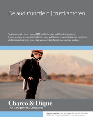 Charco & Dique - De auditfunctie bij Trustkantoren 1
De auditfunctie bij trustkantoren
Trustkantoren zijn vanaf 1 januari 2015 verplicht om een auditfunctie in te voeren.
In deze brochure geven wij een toelichting op de auditfunctie, een overzicht van alle elementen
die hierbij van belang zijn en de wijze waarop wij deze functie voor u kunnen invullen.
Charco & Dique B.V. • Krijn Taconiskade 422 • 1087 HW Amsterdam
020 4165403 • info@charcoendique.nl • www. charcoendique.nl
Charco & DiqueRisk Management & Compliance
 
