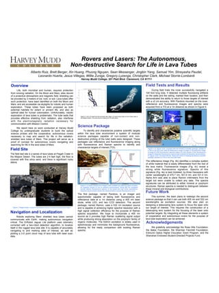Rovers and Lasers: The Autonomous,
Non-destructive Search for Life in Lava Tubes
Overview
Life, both microbial and human, requires protection
from ionizing radiation. On the Moon and Mars, sites devoid
of a protective atmosphere and magnetic field, shielding can
be provided by 3 meters of ice, rock, or soil. Lava tubes offer
such protection, have been identified on both the Moon and
Mars, and are accessible via skylights for robotic and human
exploration. These tubes have been proposed as both
potential habitats for extant or ancient life, and also as
optimal sites for human colonization. Unfortunately, robotic
exploration of lava tubes is problematic. The tube walls that
provides effective shielding from radiation, also interferes
with the electromagnetic radiation necessary for
communication with Mission Control.
We report here on work conducted at Harvey Mudd
College by undergraduate students to build the optical
science probes and the cooperative, autonomous rovers
necessary to map and search for life in the radiation-
shielded lava tubes of Mars. This project will serve as a
proof of concept for autonomous rovers navigating and
searching for life in the lave tubes of Mars.
Navigation and Localization
Robots exploring Mars’ shielded lava tubes cannot
communicate with Earth, making autonomous navigation
critical. The DrRobot Jaguar Lite platform uses odometry
corrected with a two-robot detection algorithm, to localize
itself in the rugged lava tube site. It is capable of accurately
navigating to and marking sites of interest, as well as
plotting a 3-D point cloud map of lava tube with laser scan
data.
Alberto Ruiz, Brett Berger, Xin Huang, Phuong Nguyen, Sean Messenger, Jingbin Yang, Samuel Yim, Shreyasha Paudel,
Leonardo Huerta, Jesus Villegas, Willie Zuniga, Gregory Lyzenga, Christopher Clark, Michael Storrie-Lombardi
Harvey Mudd College, 301 Platt Blvd. Claremont, CA 91711
Field Tests and Results
During field trials the rover successfully navigated a
100 foot long tube. It detected multiple fluorescing artifacts
on the walls and the ceiling, marked their location, and then
demonstrated the ability to return to those targets of interest
with a ±2 cm accuracy. With Pandora mounted on the rover,
reflectance and fluorescence images and spectra were
acquired from a TOI at a 1m distance as shown in Figure 4.
The reflectance image (Fig. 4b) identifies a complex system
of white material that is easily differentiated from the rest of
the lava matrix. Fluorescence images (Fig. 4c) reveal a
strong white fluorescence signature. Spectra of this
signature (Fig. 4e) is best modeled by three Gaussians with
center wavelengths of 470.7 nm, 501.6 nm, and 531.4 nm.
Alpha Arm was able to place Ramon millimeters from the
target but were unable to collect any data. The spectra
signatures can be attributed to either mineral or porphyrin
structures. Raman spectra is needed to distinguish between
these mineral and biological contributions.
Acknowledgements
We gratefully acknowledge the Rose Hills Foundation,
the Baker Foundation, the Sherman Fairchild Foundation,
Edmund Optics Higher Education Grant Program, and the
Shanahan Endowed Student-Directed Projects Fund.
Science Package
To identify and characterize putative scientific targets
within the lava tube environment a system of modular
science packages capable of non-contact and non-
destructive probing of the tube walls were designed. These
packages use reflectance and fluorescence imaging along
with fluorescence and Raman spectra to identify and
characterize targets of interest (TOI).
The first package, named Pandora, is an imager and
spectrometer capable of taking both fluorescence and
reflectance data at a 1m distance using a 405 nm laser
diode, white LED, and two CCD detectors. The second
package, named Ramon, uses a 532 nm excitation source
and is capable of achieving higher spectral resolution with a
high signal collection efficiency for the purpose of Raman
spectra acquisition. We hope to incorporate a 405 nm
source as it provides high Raman scattering signal output
while producing strong absorption on the porphyrin family of
organic molecules. The 532nm excitation is widely used in
spectroscopy and minimizes the background fluorescence,
allowing for the ready comparison with existing Raman
spectra.
Figure 2. Left: 2-D map from two summers ago. Right: 3-D point cloud map (in mm) of lava tube in
the Mojave Desert. The point cloud is made up of 212,400 points.
Figure 1. Pisgah Crater, located in the Mojave Desert, is home to various lava tubes
Field Site
The field test site is a series of lava tubes at Pisgah Crater in
the Mojave Desert. The tubes are 2-4 feet high, the floor is
covered with fine silica sand, and there is significant rocky
debris.
Lichen	(Type	2)
Lichen	(Type	1)
Basalt
400
0
7000
0
Gaussian	Peak	
Wavelengths	
442	nm	
510	nm	
547	nm	
573	nm	
625	nm
Wavelength	(nm)
RelaCve	Intensity
Lichen	(Type	2)	Spectra
400
0
5000
Gaussian	Peak	
Wavelengths	
444	nm	
501	nm	
547	nm	
580	nm	
625	nm
Wavelength	(nm)
RelaCve	Intensity
Basalt	Spectra
400
0
7000
0
900
Gaussian	Peak	
Wavelengths	
543	nm	
553	nm	
581	nm	
625	nm	
687	nm
Wavelength	(nm)
RelaCve	Intensity
Lichen	(Type	1)	Spectra
Figure 3. A basalt sample from Pisgah crater exhibits two different types of lichen,
an organism known to live in extreme environments. Using 405 nm excitation
reveals distinct fluorescence spectra of the basalt and two lichen populations.
Gaussian deconvolution allows the characterization of each fluorescence curve.
Future Work
This summer, the team plans to redesign the second
science package so that it can use both 405 nm and 532 nm
wavelengths as excitation sources. We also plan on
designing a telescoping lens system to focus the laser onto
our target of interest. This requires the construction of a
telescoping lens system for the focusing of the laser onto
potential targets. By integrating all these elements a system
of cooperative and autonomous rovers for the purpose of
lava tube exploration can be achieved.
Figure 4. A) Jaguar rover, mounted with the Pandora scientific package, pointed at
a TOI on the lava tube walls B) Reflectance image of target C) Fluorescence image
of target D) CCD fluorescence spectral output of a thin section of the fluorescence
image E) Integrated fluorescence spectra best modeled by Gaussian deconvolution.
F) Jaguar rover, mounted with the Alpha Arm which is holding the Ramon scientific
package, pointed at a TOI on the lave tube walls
A
B C
D
EF
 