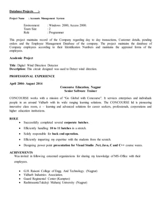 Database Projects :-
Project Name : Accounts Management System
Environment : Windows 2000, Access 2000.
Team Size : 2
Role : Programmer
This project maintains record of the Company regarding day to day transactions, Customer details, pending
orders and the Employee Management Database of the company. The project maintains the database of
Company employees according to their Identification Numbers and maintains the appraisal forms of the
employees.
Academic Project
Title: Digital Wind Direction Detector
Description: This circuit designed was used to Detect wind direction.
PROFESSIONAL EXPERIENCE
April 2004- August 2014
Concourse Education, Nagpur
Senior Software Trainer
CONCOURSE works with a mission of “Go Global with Concourse”. It services enterprises and individuals
people in an around Vidharb with its wide ranging learning solutions. The CONCOURSE ltd is pioneering
innovative class room, e – learning and advanced solutions for career seekers, professionals, corporations and
higher education institutions.
ROLE
 Successfully completed several corporate batches.
 Efficiently handling 10 to 11 batches in a stretch.
 Solely responsible for back end operation.
 Efficiently imparting my expertise with the students from the scratch.
 Designing power point presentation for Visual Studio .Net, Java, C and C++ course wares.
ACHIVEMENTS
Was invited in following esteemed organizations for sharing my knowledge of MS-Office with their
employees.
 G.H. Raisoni College of Engg. And Technology. (Nagpur)
 Vidharb Industries Association.
 Guard Regimental Center (Kamptee)
 RashtrasantaTukdoji Maharaj University (Nagpur)
 