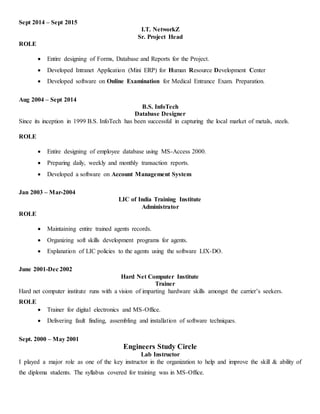 Sept 2014 – Sept 2015
I.T. NetworkZ
Sr. Project Head
ROLE
 Entire designing of Forms, Database and Reports for the Project.
 Developed Intranet Application (Mini ERP) for Human Resource Development Center
 Developed software on Online Examination for Medical Entrance Exam. Preparation.
Aug 2004 – Sept 2014
B.S. InfoTech
Database Designer
Since its inception in 1999 B.S. InfoTech has been successful in capturing the local market of metals, steels.
ROLE
 Entire designing of employee database using MS-Access 2000.
 Preparing daily, weekly and monthly transaction reports.
 Developed a software on Account Management System
Jan 2003 – Mar-2004
LIC of India Training Institute
Administrator
ROLE
 Maintaining entire trained agents records.
 Organizing soft skills development programs for agents.
 Explanation of LIC policies to the agents using the software LIX-DO.
June 2001-Dec 2002
Hard Net Computer Institute
Trainer
Hard net computer institute runs with a vision of imparting hardware skills amongst the carrier’s seekers.
ROLE
 Trainer for digital electronics and MS-Office.
 Delivering fault finding, assembling and installation of software techniques.
Sept. 2000 – May 2001
Engineers Study Circle
Lab Instructor
I played a major role as one of the key instructor in the organization to help and improve the skill & ability of
the diploma students. The syllabus covered for training was in MS-Office.
 