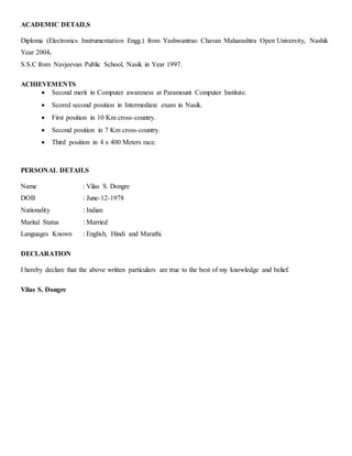 ACADEMIC DETAILS
Diploma (Electronics Instrumentation Engg.) from Yashwantrao Chavan Maharashtra Open University, Nashik
Year 2004.
S.S.C from Navjeevan Public School, Nasik in Year 1997.
ACHIEVEMENTS
 Second merit in Computer awareness at Paramount Computer Institute.
 Scored second position in Intermediate exam in Nasik.
 First position in 10 Km cross-country.
 Second position in 7 Km cross-country.
 Third position in 4 x 400 Meters race.
PERSONAL DETAILS
Name : Vilas S. Dongre
DOB : June-12-1978
Nationality : Indian
Marital Status : Married
Languages Known : English, Hindi and Marathi.
DECLARATION
I hereby declare that the above written particulars are true to the best of my knowledge and belief.
Vilas S. Dongre
 
