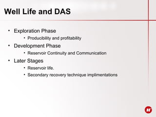 Well Life and DAS
• Exploration Phase
• Producibility and profitability
• Development Phase
• Reservoir Continuity and Communication
• Later Stages
• Reservoir life.
• Secondary recovery technique implimentations
 