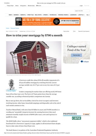 5/16/2016 How to trim your mortgage by $700 a month | afr.com
http://www.afr.com/personal-ﬁnance/lenders-getting-choosier-about-which-house-buyers-get-the-best-deals-20160511-gosgmu 1/5
Home  /  Personal Finance
PROPERTIES
May 13 2016 at 12:15 AM   Updated May 13 2016 at 12:15 AM 
   
How to trim your mortgage by $700 a month
 
Save article
 
Print
 
Reprints & permissions
Big savings for borrowers who meet higher lending criteria. Bill Frymire
A borrower could slice about $740 off monthly repayments of a
30-year $1 million mortgage by switching from the current
average variable rate of 4.77 per cent to new low rates of 3.5 per
cent.
Lenders competing for market share are offering nearly 100 home
loans of less than 4 per cent. The best is 127 basis points lower than the average
variable rate, according to ﬁnancial product comparison site Canstar.
But as rates go down, the serviceability criteria for owner-occupiers and investors
involving income, other loans, household outgoings and disposable cash at the end of
each month continue to rise.
Teachers Mutual Bank, with more than $5 billion in assets and 170,000 members, is
weeding out "unsuitable" property investors by warning borrowers they need
minimum monthly surplus income of $1000 (after taxes, costs and expenses) to
qualify for a loan.
The $1000 buffer above "assessment repayment ability", which is the traditional
benchmark for a borrowers' capacity to repay, applies to all investment loans despite
loan-to-value ratios of more than 80 per cent.
The bank blames it on policies of the Australian Prudential Regulation Authority
by Duncan Hughes
Advertisement
search the AFR
STREET TALKNEWS BUSINESS MARKETS REAL ESTATE OPINION TECHNOLOGY PERSONAL FINANCE LEADERSHIP LIFESTYLE ALL
Today's Paper Videos Infographics Markets Data BRW Lists Login Subscribe
 