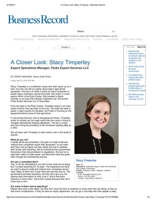 4/13/2015 A Closer Look: Stacy Timperley ­ Business Record
http://www.businessrecord.com/Content/Insider/Business­Record­Insider/Article/A­Closer­Look­Stacy­Timperley/191/1013/68268 1/3
Search
Home | Advertising | Membership | Newsletters | Contact Us | About | BPC News | Submit Releases | Log Out
 
Stacy Timperley
Age: 28
Education: Associate degree, sales and marketing,
AIB College of Business
Family: Husband, Adam; daughter, Addison
Contact:
   Email: Stacy@ForbsIowa.com
   Phone: 515­245­3820
   Linkedin: http://linkd.in/1NKJCvi
       
A Closer Look: Stacy Timperley
Export Operations Manager, Forbs Export Services LLC
BY PERRY BEEMAN, Senior Staff Writer
Friday, April 10, 2015 6:00 AM
Stacy Timperley is a small­town Iowan who didn’t grow up on a
farm, but now can tell you plenty about heavy agricultural
equipment. Her job is to make it easier for Iowa companies to
export heavy machinery around the world. She works in a two­
person office in the Ruan Center. She traveled to Brazil
recently on an Iowa Farm Bureau Federation trip. She joined
Forbs Expert Services LLC in November. 
From her base in the Ruan Center, Timperley works in an Iowa
export industry that has been on the rise. The state has been a
power in grain exports for decades, but Forbs is focusing on the
equipment behind some of that agriculture.
A “recovering introvert” who is easygoing but driven, Timperley
works to smooth out the rough spots that can come in trying to
navigate international shipping regulations. The job is a long
way from fixing the pinsetters at her hometown bowling alley as
a child.
We sat down with Timperley to learn what’s new in the world of
exports.
 
What do you do?
I handle all the documentation. Our goal is to help small and
medium­size companies export their equipment, so we meet
with them and we figure out their needs and how to address
their issues with exporting. We do everything from government
financing to their documentation to regulations. We just try to
help them make it a little easier, and take their hand and guide
them through the international process.
Are you a consultant then?
Yes. It can be intimidating if you don’t know what you’re doing.
But I’ve been exporting for 10 years. The experience we have
we want to give to small and medium­size companies across
Iowa. Many of them don’t know there are services like us. The
government promotes exporting, but they don’t give you the
step­by­step information on how to do it. We’re that extra
resource to serve them. Some don’t export because they don’t
know how to do it.
Are many of them new to exporting?
Maybe have done a few deals, but they don’t have the time or expertise to know what they are doing, or they’ve
had some complications. If they do have an export department, we can go in and help train their people to keep
Des Moines
restaurant owner
to receive national
recognition for
'walking in her
destiny'
2015 Forty Under
40 class
announced
The Elbert Files:
Dissing the Iowa
utilities board
Des Moines
projects approved
for $8 million in
housing tax credits
Des Moines area
raked in the
rankings in 2014
Go
Most ViewedMost Commented0  0  0  0Google + 0 
PREVIOUS ISSUES NEWS BY INDUSTRY SPECIALTY PRODUCTS EVENTS CALENDAR EXECUTIVE TOOLS
 