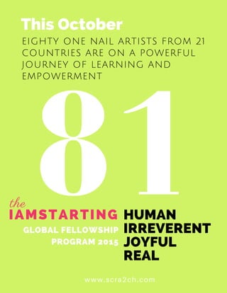 81
EIGHTY ONE NAIL ARTISTS FROM 21
COUNTRIES ARE ON A POWERFUL
JOURNEY OF LEARNING AND
EMPOWERMENT
www.scra2ch.com
IAMSTARTING
This October
HUMAN
IRREVERENT
JOYFUL
REAL
GLOBAL FELLOWSHIP
PROGRAM 2015
the
 