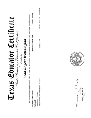 Standard
ClassroomTeacher
PhysicalEducation(GradesEC-12)06/06/201406/06/2014-07/31/2019
Certifiesthat
LeahRogersWorthington
hasfulfilledallrequirementsoftheStateofTexasandisauthorizedtopracticeasacertifiededucatorintheareasdesignatedbelow:
CertificateDescriptionOriginalEffectiveDateValidityPeriod
 