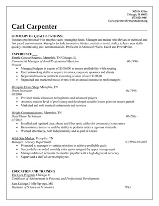 3624 S. Giles
Chicago, IL 60652
(773)524-0441
Carlcarpenter237@tcpstudent.org
Carl Carpenter
SUMMARY OF QUALIFICATIONS:
Business professional with ten plus years managing funds. Manager and trainer who thrives in technical and
fast paced environments. Strengths include innovative thinker, analytical mind, ability to learn new skills
quickly, multitasking and communication. Proficient in Microsoft Word, Excel and PowerPoint.
EXPERIENCE
Simple Groove Records, Memphis, TN/Chicago, IL
Commercial Manager of Band/Professional Musician 06/1996-
Present
• Managed budgets in excess of $100,000 to ensure profitability while touring
• Used networking skills to acquire investors, corporate sponsors and clients
• Negotiated business contracts exceeding a value of over $100,00
• Organized and marketed music events with an annual increase in profit margins
Memphis Drum Shop, Memphis, TN
Drum Instructor 04/1998-
09/2010
• Provided music education to beginners and advanced players
• Assessed student level of proficiency and developed suitable lesson plans to ensure growth
• Marketed and sold musical instruments and services
Wright Communications, Memphis, TN
Data/Phone Technician 06/2001-
07/2005
• Installed and repaired data, phone and fiber optic cables for commercial enterprises
• Demonstrated initiative and the ability to perform under a rigorous timetable
• Worked effectively, both independently and as part of a team
Wild Oats Market, Memphis, TN
Manager, Grocery Department 03/1998-05/2001
• Promoted to manager by setting priorities to achieve profitable goals
• Successfully exceeded monthly sales quota assigned by upper management
• Managed detailed accounts receivable/ payable with a high degree of accuracy
• Supervised a staff of seven employees
EDUCATION AND TRAINING
The Cara Program, Chicago, IL
Certificate of Achievement in Personal and Professional Development
Rust College, Holly Springs, MS
Bachelor of Science in Economics 1995
 