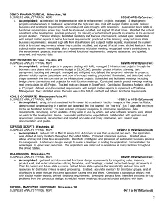2
GENCO PHARMACEUTICAL Milwaukee, WI
BUSINESS ANALYST/PROJ. MGR. 05/2013-07/2013(Contract)
 Accomplished: accelerated the implementation rate for enhancement projects; managed 13 development
projects simultaneously to readiness; understood the high level idea, met with subject matter experts; defined
business and functional requirements, and conducted walk-throughs with developers. Maintained future state of
functional requirements where they could be accessed, modified, and signed off at all times. Identified the critical
constraint in the development process producing the backlog of enhancement projects in advance of the expected
project duration. Planned strategy; facilitated capability and financial improvement; utilized agile; collaborated
with subject matter experts to define functional requirements; practiced active listening; analyzed future state
business requirements; ensured sign offs from stakeholders and subject matter experts; maintained the current
state of functional requirements where they could be modified, and signed off at all times; elicited feedback from
subject matter experts immediately after a requirements elicitation meeting, recognized other’s contributions to
the enhancement projects; analyzed and refined functional requirements; designed databases, and queried,
analyzed, and reported data.
NORTHWESTERN MUTUAL Franklin, WI
BUSINESS ANALYST/PROJ. MGR. 02/2013-05/2013(Contract)
 Accomplished: entered projects in progress dealing with AML; managed 2 infrastructure projects through the
business case phase with a combined budget of $2,000,000; provided project initiation, planning, task
assignment, tracking and oversight; managed and mitigated risk; defined the scope and rationale for projects;
planned solution option comparison and proof of concept meeting; pinpointed, illuminated, and described action
steps to remedy the low burn rate on the infrastructure projects. Scheduled and facilitated meetings including
bridge phone connections and projector for multi location meetings. Conducted weekly project meetings making
real time updates in MS Project. Tracked risks and issues in SharePoint. Contributed Business Analysis skills in
a 3rd project: defined and documented requirements with subject matter experts to implement a Workforce
Management Tool; identified where the team was in the SDLC, clarified and refined functional requirements.
KOHL’S CORPORATE Menomonee Falls, WI
BUSINESS ANALYST/PROJ. MGR. 10/2012 to 02/2013(Contract)
 Accomplished: analyzed and mastered Kohl’s server lab coordinator function to replace the current facilitator;
demonstrated understanding in a written and observed test that covered the “how to's” just 3 days after exposure
to the lab facilitator function. The test included computer navigation to information repositories, data
requirements, versioning, server updates, if they were in use, by whom, and what software versions were stored
on each for the development teams. I exceeded performance expectations, collaborated with upstream and
downstream personnel, documented and reported accurate and timely information, and created user
documentation and guides.
EXPRESS SCRIPTS Waukesha, WI
BUSINESS ANALYST/PROJ. MGR. 04/2012 to 09/2012(Contract)
 Accomplished: reduced QC of Med D setups from 4-5 hours to less than a second per each. The application
was utilized at many locations throughout the United States. Produced operations queries. Created value
above and beyond initial task assignments. Identified, prototyped, and presented an automated business process
to management. Understood design enough to assist a developer in coding the application. Demonstrated the
advantages to upper level personnel. The application was rolled out to operations at many facilities throughout
the United States.
MILLERCOORS Milwaukee, WI
BUSINESS ANALYST/PROJ. MGR. 08/2011-03/2012(Contract)
 Accomplished: gathered and documented functional design requirements for integrating sales, inventory,
product x-ref, and outlet information utilizing Terradata, and Datastage; created conceptual design documents in
Visio for current and future state systems; defined future state systems that dramatically reduced time and
resources for distributor invoice re-send processing. Enabled: accurate inventory for distributor groups, and all
distributors to order through the same application saving time and effort. Completed a conceptual design; met
with subject matter experts; defined functional requirements; developed process flows; identified solutions for key
problems from the conceptual design; scheduled review meetings; discussed project solutions with team.
EXPERIS, MANPOWER CORPORATE Milwaukee, WI
BUSINESS ANALYST/PROJ. MGR. 04/11 to 06/11(Contract)
 