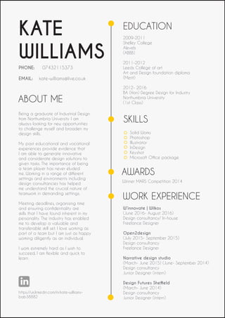 ABOUT ME
KATE
WILLIAMS
PHONE: 07432115373
EMAIL: kate-williams@live.co.uk
https://uk.linkedin.com/in/kate-williams-
bab38882
Being a graduate of Industrial Design
from Northumbria University I am
always looking for new opportunities
to challenge myself and broaden my
design skills.
My past educational and vocational
experiences provide evidence that
I am able to generate innovative
and considerate design solutions to
given tasks. The importance of being
a team player has never eluded
me. Working in a range of different
settings and environments including
design consultancies has helped
me understand the crucial nature of
teamwork in demanding settings.
Meeting deadlines, organising time
and ensuring confidentiality are
skills that I have found inherent in my
personality. The industry has enabled
me to develop a valuable and
transferable skill set. I love working as
part of a team but I am just as happy
working diligently as an individual.
I work extremely hard as I wish to
succeed, I am flexible and quick to
learn.
EDUCATION
2009-2011
Shelley College
Alevels
(ABBB)
2011-2012
Leeds College of art
Art and Design foundation diploma
(Merit)
2012- 2016
BA (Hon) Degree Design for Industry
Northumbria University
(1st Class)
SKILLS
Solid Works
Photoshop
Illustrator
InDesign
Keyshot
Microsoft Office package
AWARDS
Winner MARS Competition 2014
WORK EXPERIENCE
W’innovate | Wilkos
(June 2016- August 2016)
Design consultancy/ In-house
Freelance Designer
Open2design
(July 2015- September 2015)
Design consultancy
Freelance Designer
Narrative design studio
(March- June 2015) (June- September 2014)
Design consultancy
Junior Designer (intern)
Design Futures Sheffield
(March- June 2014)
Design consultancy
Junior Designer (intern)
 