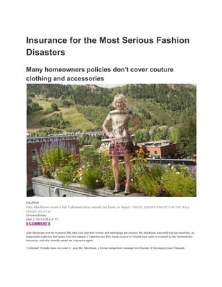 Insurance for the Most Serious Fashion 
Disasters 
Many homeowners policies don't cover couture 
clothing and accessories
 
ENLARGE 
Julie Macklowe wears a fall Valentino dress outside her home in Aspen. ​PHOTO: KRISTIN WRIGHT FOR THE WALL 
STREET JOURNAL 
Christina Binkley 
Sept. 2, 2015 5:55 p.m. ET 
0 COMMENTS 
 
Julie Macklowe and her husband Billy take care that their homes and belongings are insured. Ms. Macklowe assumed that her wardrobe, an 
impeccable collection that spans from this season’s Valentino and Dior haute couture to Chanel track suits, is covered by her homeowners 
insurance, until she recently asked her insurance agent. 
 
“I checked. It totally does not cover it,” says Ms. Macklowe, a former hedge­fund manager and founder of the beauty brand Vbeauté. 
 
 