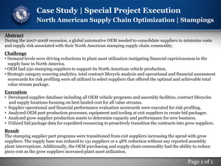 Page 1 of 1
Case Study | Special Project Execution
North American Supply Chain Optimization | Stampings
Abstract
During the 2007-2008 recession, a global automotive OEM needed to consolidate suppliers to minimize costs
and supply risk associated with their North American stamping supply chain commodity.
Challenge
• Demand levels were driving reductions in plant asset utilization instigating financial capriciousness in the
supply base in North America.
• OEM had 250 stamping suppliers to support its North American vehicle production.
• Strategic category sourcing analytics, total contract lifecycle analysis and operational and financial assessment
scorecards for risk profiling were all utilized to select suppliers that offered the optimal and achievable total
value stream package.
Execution
• Developed supplier database including all OEM vehicle programs and assembly facilities, contract lifecycles
and supply locations focusing on best landed cost for all value streams.
• Supplier operational and financial performance evaluation scorecards were executed for risk profiling.
• Analyzed OEM part production processes, equipment and tooling at exit suppliers to create bid packages.
• Analyzed grow supplier production assets to determine capacity and performance for new business.
• Utilized bid package data for expedited resourcing to proactively transition the contracts into grow suppliers.
Result
The stamping supplier part programs were transitioned from exit suppliers increasing the spend with grow
suppliers. The supply base was reduced to 131 suppliers or a 48% reduction without any reported assembly
plant interruptions. Additionally, the OEM purchasing and supply chain commodity had the ability to reduce
piece cost as the grow suppliers increased plant asset utilization.
 