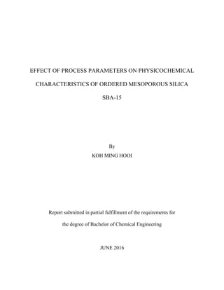 EFFECT OF PROCESS PARAMETERS ON PHYSICOCHEMICAL
CHARACTERISTICS OF ORDERED MESOPOROUS SILICA
SBA-15
By
KOH MING HOOI
Report submitted in partial fulfillment of the requirements for
the degree of Bachelor of Chemical Engineering
JUNE 2016
 