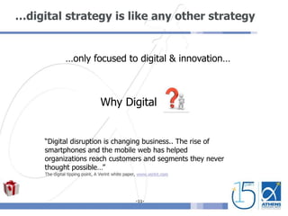 -11-
…digital strategy is like any other strategy
…only focused to digital & innovation…
Why Digital
“Digital disruption is changing business.. The rise of
smartphones and the mobile web has helped
organizations reach customers and segments they never
thought possible…”
The digital tipping point, A Verint white paper, www.verint.com
 