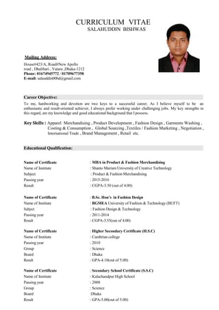 CURRICULUM VITAE
SALAHUDDIN BISHWAS
Mailing Address:
House#423/A, Road#New Apollo
road , Dhalibari , Vatara ,Dhaka-1212
Phone: 01674945772 / 01709677358
E-mail: salauddin00bd@gmail.com
To me, hardworking and devotion are two keys to a successful career. As I believe myself to be an
enthusiastic and result-oriented achiever, I always prefer working under challenging jobs. My key strengths in
this regard, are my knowledge and good educational background that I possess.
Key Skills : Apparel Merchandising , Product Development , Fashion Design , Garments Washing ,
Costing & Consumption , Global Sourcing ,Textiles / Fashion Marketing , Negotiation ,
International Trade , Brand Management , Retail etc.
Name of Certificate
Name of Institute
Subject
Passing year
Result
: MBA in Product & Fashion Merchandising
: Shanto Mariam University of Creative Technology
: Product & Fashion Merchandising
: 2015-2016
: CGPA-3.50 (out of 4.00)
Name of Certificate : B.Sc. Hon’s in Fashion Design
Name of Institute : BGMEA University of Fashion & Technology (BUFT)
Subject : Fashion Design & Technology
Passing year : 2011-2014
Result : CGPA-3.55(out of 4.00)
Name of Certificate : Higher Secondary Certificate (H.S.C)
Name of Institute : Cambrian college
Passing year : 2010
Group : Science
Board : Dhaka
Result : GPA-4.10(out of 5.00)
Name of Certificate : Secondary School Certificate (S.S.C)
Name of Institute : Kalachandpur High School
Passing year : 2008
Group : Science
Board :Dhaka
Result : GPA-5.00(out of 5.00)
Educational Qualification:
Career Objective:
 