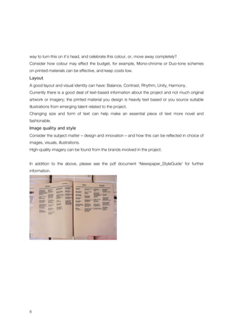 way to turn this on it’s head, and celebrate this colour, or, move away completely? 
Consider how colour may effect the budget, for example, Mono-chrome or Duo-tone schemes 
on printed materials can be effective, and keep costs low. 
Layout 
A good layout and visual identity can have: Balance, Contrast, Rhythm, Unity, Harmony. 
Currently there is a good deal of text-based information about the project and not much original 
artwork or imagery; the printed material you design is heavily text based or you source suitable 
illustrations from emerging talent related to the project. 
Changing size and form of text can help make an essential piece of text more novel and 
fashionable. 
Image quality and style 
Consider the subject matter – design and innovation – and how this can be reflected in choice of 
images, visuals, illustrations. 
High-quality imagery can be found from the brands involved in the project. 
In addition to the above, please see the pdf document ‘Newspaper_StyleGuide’ for further 
information. 
8 
 