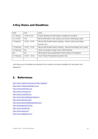 Design Brief – Idea Birmingham 
11 
4. Key Dates and Deadlines 
Date time event 
31 January 14.00-15.30 Project Briefing from MA design management students 
2 or 3 Feb Tbc MA and BA teams meet: discuss and review Initial Design ideas 
7 February 14.00 – 15.00 MA and BA Student teams meeting – interim review and critique 
(location tbc) 
14 February 14.00 – 15.00 MA and BA Student teams meeting – discuss final design work review 
15 February tbc Hand-over graphic design work to MA Students 
tbc tbc MA students issue presentation to BA students for feedback 
21 February 14.00 – 16.00 Team Project Presentations (location tbc) 
Lets discuss your timetable and schedule at the meeting, the above timetable is for discussion and 
agreement. 
5. References 
http://www.craftscouncil.org.uk/crafts-magazine 
http://www.100percentdesign.co.uk 
http://www.artsthread.com 
http://www.monocle.com 
http://www.studio360.org 
http://www.triennaledesignmuseum.it 
http://www.triennale.org/it 
http://www.clerkenwelldesignweek.com/ 
http://wdchelsinki2012.fi/en 
http://www.dandad.org 
http://www.wired.com 
http://www.wallpaper.com/ 
