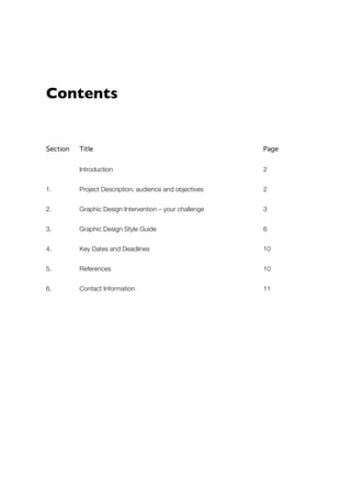 Contents 
Section Title Page 
Introduction 2 
1. Project Description, audience and objectives 2 
2. Graphic Design Intervention – your challenge 3 
3. Graphic Design Style Guide 6 
4. Key Dates and Deadlines 10 
5. References 10 
6. Contact Information 11 
 
