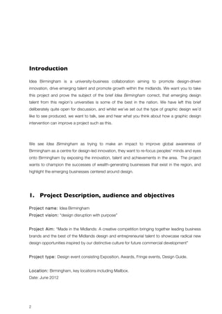 Introduction 
Idea Birmingham is a university-business collaboration aiming to promote design-driven 
innovation, drive emerging talent and promote growth within the midlands. We want you to take 
this project and prove the subject of the brief Idea Birmingham correct, that emerging design 
talent from this region’s universities is some of the best in the nation. We have left this brief 
deliberately quite open for discussion, and whilst we’ve set out the type of graphic design we’d 
like to see produced, we want to talk, see and hear what you think about how a graphic design 
intervention can improve a project such as this. 
We see Idea Birmingham as trying to make an impact to improve global awareness of 
Birmingham as a centre for design-led innovation, they want to re-focus peoples' minds and eyes 
onto Birmingham by exposing the innovation, talent and achievements in the area. The project 
wants to champion the successes of wealth-generating businesses that exist in the region, and 
highlight the emerging businesses centered around design. 
1. Project Description, audience and objectives 
Project name: Idea Birmingham 
Project vision: “design disruption with purpose” 
Project Aim: “Made in the Midlands: A creative competition bringing together leading business 
brands and the best of the Midlands design and entrepreneurial talent to showcase radical new 
design opportunities inspired by our distinctive culture for future commercial development” 
Project type: Design event consisting Exposition, Awards, Fringe events, Design Guide. 
Location: Birmingham, key locations including Mailbox. 
Date: June 2012 
2 
 