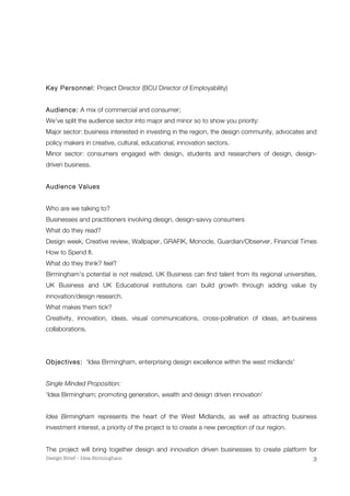Design Brief – Idea Birmingham 
3 
Key Personnel: Project Director (BCU Director of Employability) 
Audience: A mix of commercial and consumer; 
We’ve split the audience sector into major and minor so to show you priority: 
Major sector: business interested in investing in the region, the design community, advocates and 
policy makers in creative, cultural, educational, innovation sectors. 
Minor sector: consumers engaged with design, students and researchers of design, design-driven 
business. 
Audience Values 
Who are we talking to? 
Businesses and practitioners involving design, design-savvy consumers 
What do they read? 
Design week, Creative review, Wallpaper, GRAFIK, Monocle, Guardian/Observer, Financial Times 
How to Spend It. 
What do they think? feel? 
Birmingham’s potential is not realized, UK Business can find talent from its regional universities, 
UK Business and UK Educational institutions can build growth through adding value by 
innovation/design research. 
What makes them tick? 
Creativity, innovation, ideas, visual communications, cross-pollination of ideas, art-business 
collaborations. 
Objectives: 'Idea Birmingham, enterprising design excellence within the west midlands' 
Single Minded Proposition: 
‘Idea Birmingham; promoting generation, wealth and design driven innovation’ 
Idea Birmingham represents the heart of the West Midlands, as well as attracting business 
investment interest, a priority of the project is to create a new perception of our region. 
The project will bring together design and innovation driven businesses to create platform for 
 