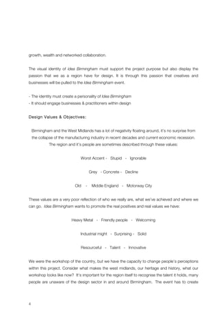 growth, wealth and networked collaboration. 
The visual identity of idea Birmingham must support the project purpose but also display the 
passion that we as a region have for design. It is through this passion that creatives and 
businesses will be pulled to the Idea Birmingham event. 
- The identity must create a personality of Idea Birmingham 
- It should engage businesses & practitioners within design 
Design Values & Objectives: 
4 
Birmingham and the West Midlands has a lot of negativity floating around, it’s no surprise from 
the collapse of the manufacturing industry in recent decades and current economic recession. 
The region and it’s people are sometimes described through these values: 
Worst Accent - Stupid - Ignorable 
Grey - Concrete - Decline 
Old - Middle England - Motorway City 
These values are a very poor reflection of who we really are, what we’ve achieved and where we 
can go. Idea Birmingham wants to promote the real positives and real values we have: 
Heavy Metal - Friendly people - Welcoming 
Industrial might - Surprising - Solid 
Resourceful - Talent - Innovative 
We were the workshop of the country, but we have the capacity to change people’s perceptions 
within this project. Consider what makes the west midlands, our heritage and history, what our 
workshop looks like now? It's important for the region itself to recognise the talent it holds, many 
people are unaware of the design sector in and around Birmingham. The event has to create 
 