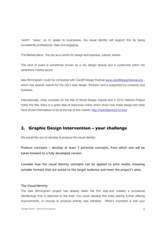 'worth', 'value', so to speak to businesses, the visual identity will support this by being 
consistently professional, clear and engaging. 
Design Brief – Idea Birmingham 
5 
The Market place: the city as a centre for design-led business, culture, events. 
This kind of event is sometimes known as a city design festival and is positioned within the 
exhibitions market sector. 
Idea Birmingham could be compared with Cardiff Design Festival www.cardiffdesignfestival.org - 
which has awards, events for the city’s best design ‘thinkers’ and is supported by university and 
business. 
Internationally, cities compete for the title of World Design Capital and in 2012 Helsinki Finland 
holds this title, there is a great deal of resources online which show how these design-led cities 
have shown themselves to be at the top of this market. http://wdchelsinki2012.fi/en 
2. Graphic Design Intervention – your challenge 
We would like you to develop & produce the visual identity: 
Produce concepts – develop at least 3 potential concepts, from which one will be 
taken forward to a fully developed version. 
Consider how the visual identity concepts can be applied to print media; choosing 
suitable formats that are suited to the target audience and meet the project’s aims. 
The Visual Identity 
The Idea Birmingham project has already taken the first step and created a provisional 
identity/logo that is attached to the brief. You could develop this initial identity further offering 
improvements, or choose to produce entirely new identities. What’s important is that your 
 
