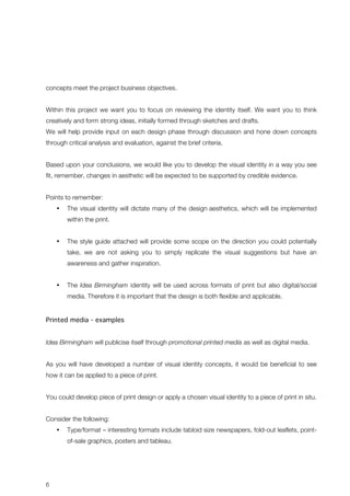 concepts meet the project business objectives. 
Within this project we want you to focus on reviewing the identity itself. We want you to think 
creatively and form strong ideas, initially formed through sketches and drafts. 
We will help provide input on each design phase through discussion and hone down concepts 
through critical analysis and evaluation, against the brief criteria. 
Based upon your conclusions, we would like you to develop the visual identity in a way you see 
fit, remember, changes in aesthetic will be expected to be supported by credible evidence. 
Points to remember: 
6 
• The visual identity will dictate many of the design aesthetics, which will be implemented 
within the print. 
• The style guide attached will provide some scope on the direction you could potentially 
take, we are not asking you to simply replicate the visual suggestions but have an 
awareness and gather inspiration. 
• The Idea Birmingham identity will be used across formats of print but also digital/social 
media. Therefore it is important that the design is both flexible and applicable. 
Printed media - examples 
Idea Birmingham will publicise itself through promotional printed media as well as digital media. 
As you will have developed a number of visual identity concepts, it would be beneficial to see 
how it can be applied to a piece of print. 
You could develop piece of print design or apply a chosen visual identity to a piece of print in situ. 
Consider the following: 
• Type/format – interesting formats include tabloid size newspapers, fold-out leaflets, point-of- 
sale graphics, posters and tableau. 
 