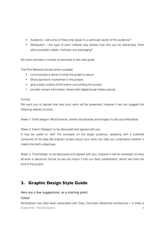 • Audience – will some of these only speak to a particular sector of the audience? 
• Distribution – the type of print material may dictate how this can be distributed, think 
Design Brief – Idea Birmingham 
7 
about possible outlets, methods, any packaging? 
We have included a number of examples in the style guide. 
The Print Material should (where suitable) 
• communicate a sense of what the project is about 
• Show sponsors involvement in the project, 
• give a basic outline of the events surrounding the project 
• provide contact information, linked with digital/social media outputs 
Format: 
We want you to decide how best your work will be presented, however if we can suggest the 
following delivery of work, 
Week 1: Draft designs: Mood boards, sketch storyboards and imagery to discuss initial ideas 
Week 2: Interim Designs: to be discussed and agreed with you. 
It may be useful to ‘test’ the concepts on the target audience, speaking with a potential 
consumer of the Idea Birmingham project about your work can help you understand whether it 
meets the brief’s objectives. 
Week 3: Final Design: to be discussed and agreed with you, however it will be necessary to have 
all work in electronic format so we can import it into our team presentation, which will mark the 
end of the project. 
3. Graphic Design Style Guide 
Here are a few suggestions, as a starting point: 
Colour 
Birmingham has often been associated with Grey, Concrete, Modernist architecture – is there a 
 