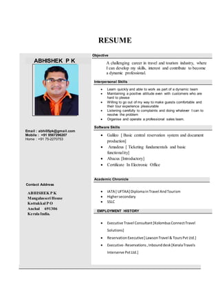 RESUME
ABHISHEK P K
Email : abhi05pk@gmail.com
Mobile : +91 9567296207
Home : +91 75-2270753
Contact Address
ABHISHEK P K
Mangalasseri House
Kottukkal P O
Anchal 691306
Kerala India.
Objective
A challenging career in travel and tourism industry, where
I can develop my skills, interest and contribute to become
a dynamic professional.
Interpersonal Skills
 Learn quickly and able to work as part of a dynamic team
 Maintaining a positive attitude even with customers who are
hard to please
 Willing to go out of my way to make guests comfortable and
their tour experience pleasurable
 Listening carefully to complaints and doing whatever I can to
resolve the problem
 Organise and operate a professional sales team.
Software Skills
 Galileo [ Basic central reservation system and document
production]
 Amadeus [ Ticketing fundamentals and basic
functionality]
 Abacus [Introductory]
 Certificate In Electronic Office
Academic Chronicle
 IATA [ UFTAA] Diplomain Travel AndTourism
 Highersecondary
 SSLC
EMPLOYMENT HISTORY
 Executive Travel Consultant[KolombusConnectTravel
Solutions]
 ReservationExecutive[ LawsonTravel & ToursPvt Ltd.]
 Executive- Reservations,Inbounddesk[KeralaTravels
Interserve PvtLtd.]
 