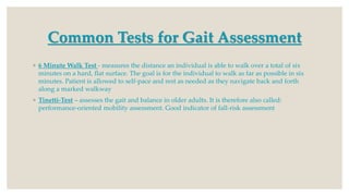 Common Tests for Gait Assessment
◦ 6 Minute Walk Test - measures the distance an individual is able to walk over a total of six
minutes on a hard, flat surface. The goal is for the individual to walk as far as possible in six
minutes. Patient is allowed to self-pace and rest as needed as they navigate back and forth
along a marked walkway
◦ Tinetti-Test – assesses the gait and balance in older adults. It is therefore also called:
performance-oriented mobility assessment. Good indicator of fall-risk assessment
 