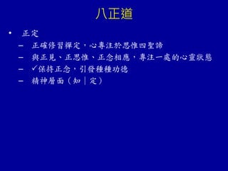 八正道
• 正定
– 正確修習禪定，心專注於思惟四聖諦
– 與正見、正思惟、正念相應，專注一處的心靈狀態
– 保持正念，引發種種功德
– 精神層面（知｜定）
 