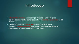 Introdução
 Oracle Net Services é um serviço da Oracle utilizado para
estabelecer e manter conexões entre um cliente e o servidor de BD
Oracle;
 No servidor de BD, Oracle Net usa um processo ativo
chamado listener (ouvinte) para gerenciar conexões entre as
aplicações e o servidor de Banco de Dados;
 