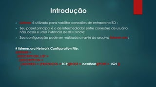 Introdução
 Listener é utilizado para habilitar conexões de entrada no BD ;
 Seu papel principal é o de intermediador entre conexões de usuário
não locais e uma instância de BD Oracle;
 Sua configuração pode ser realizada através do arquivo listener.ora ;
# listener.ora Network Configuration File:
LISTENER =
(DESCRIPTION_LIST =
(DESCRIPTION =
(ADDRESS = (PROTOCOL = TCP)(HOST = localhost)(PORT = 1521))
)
 