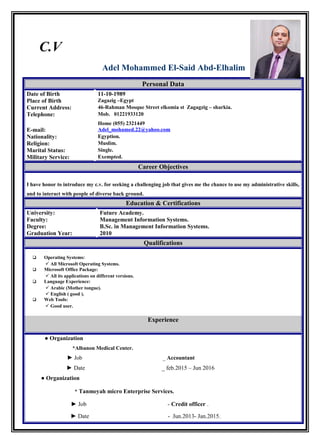 C.V
Adel Mohammed El-Said Abd-Elhalim
Personal Data
Date of Birth 11-10-1989
Place of Birth Zagazig –Egypt
Current Address: 46-Rahman Mosque Street elkomia st Zagagzig – sharkia.
Telephone: Mob. 01221933120
Home (055) 2321449
E-mail: Adel_mohamed.22@yahoo.com
Nationality: Egyption.
Religion: Muslim.
Marital Status: Single.
Military Service: Exempted.
Career Objectives
I have honor to introduce my c.v. for seeking a challenging job that gives me the chance to use my administrative skills,
and to interact with people of diverse back ground.
Education & Certifications
University: Future Academy.
Faculty: Management Information Systems.
Degree: B.Sc. in Management Information Systems.
Graduation Year: 2010
Qualifications
 Operating Systems:
 All Microsoft Operating Systems.
 Microsoft Office Package:
 All its applications on different versions.
 Language Experience:
 Arabic (Mother tongue).
 English ( good ).
 Web Tools:
 Good user.
Experience
● Organization
*Albanon Medical Center.
► Job _ Accountant
► Date _ feb.2015 – Jun 2016
● Organization
* Tanmeyah micro Enterprise Services.
► Job - Credit officer .
► Date - Jun.2013- Jan.2015.
 
