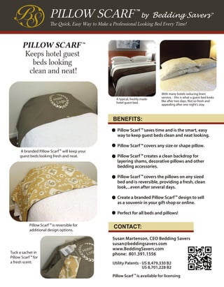 Pillow Scarf saves time and is the smart, easy
way to keep guest beds clean and neat looking.
Pillow Scarf covers any size or shape pillow.
Pillow Scarf creates a clean backdrop for
layering shams, decorative pillows and other
bedding accessories.
Pillow Scarf covers the pillows on any sized
bed and is reversible, providing a fresh, clean
look,...even after several days.
Create a branded Pillow Scarf design to sell
as a souvenir in your gift shop or online.
Perfect for all beds and pillows!
Susan Martenson, CEO Bedding Savers
susan@beddingsavers.com
www.BeddingSavers.com
phone: 801.391.1556
BENEFITS:
CONTACT:
The Quick, Easy Way to Make a Professional Looking Bed Every Time!
PILLOW SCARF by Bedding Savers
TM
A typical, freshly made
hotel guest bed.
With many hotels reducing linen
service, - this is what a guest bed looks
like after two days. Not so fresh and
appealing after one night’s stay.
PILLOW SCARF
Keeps hotel guest
beds looking
clean and neat!
TM
Tuck a sachet in
Pillow Scarf for
a fresh scent.
TM
Pillow Scarf is reversible for
additional design options.
TM
A branded Pillow Scarf will keep your
guest beds looking fresh and neat.
TM
TM
TM
TM
TM
Utility Patents - US 8,479,330 B2
US 8,701,228 B2
Pillow Scarf is available for licensing
TM
TM
TM
 