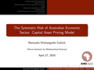 Capital Asset Pricing Model
What is Beta?
Brief description of the Australian economy
Plots
Regression output from CAPM
Residual plots
Durbin Watson test for Autocorrelation
Conclusion
The Sytematic Risk of Australian Economic
Sector: Capital Asset Pricing Model
Ramuada Vhahangwele Cedrick
African Institute for Mathematical Sciences
April 27, 2016
Ramuada Vhahangwele Cedrick The Sytematic Risk of Australian Economic Sector: Capital Asset
 
