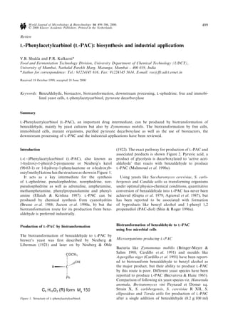 Review
L-Phenylacetylcarbinol (L-PAC): biosynthesis and industrial applications
V.B. Shukla and P.R. Kulkarni*
Food and Fermentation Technology Division, University Department of Chemical Technology (UDCT),
University of Mumbai, Nathalal Parekh Marg, Matunga, Mumbai ± 400 019, India
*Author for correspondence: Tel.: 91224145 616, Fax: 91224145 5614, E-mail: rss@€t.udct.ernet.in
Received 18 October 1999; accepted 18 June 2000
Keywords: Benzaldehyde, bioreactor, biotransformation, downstream processing, L-ephedrine, free and immobi-
lized yeast cells, L-phenylacetycarbinol, pyruvate decarboxylase
Summary
L-Phenylacetylcarbinol (L-PAC), an important drug intermediate, can be produced by biotransformation of
benzaldehyde, mainly by yeast cultures but also by Zymomonas mobilis. The biotransformation by free cells,
immobilized cells, mutant organisms, puri®ed pyruvate decarboxylase as well as the use of bioreactors, the
downstream processing of L-PAC and the industrial applications have been reviewed.
Introduction
L-(À)Phenylacetylcarbinol (L-PAC), also known as
1-hydroxy-1-phenyl-2-propanone or Neuberg's ketol
(90-63-1) or 1-hydroxy-1-phenylacetone or a-hydroxyb-
enzyl methylketonehasthe structureasshown inFigure 1.
It acts as a key intermediate for the synthesis
of L-ephedrine, pseudoephedrine, norephedrine, nor-
pseudoephedrine as well as adrenaline, amphetamine,
methamphetamine, phenylpropanolamine and phenyl-
amine (Ellaiah & Krishna 1987). L-PAC can be
produced by chemical synthesis from cyanohydrins
(Brusse et al. 1988; Jacson et al. 1990a, b) but the
biotransformation route for its production from benz-
aldehyde is preferred industrially.
Production of L-PAC by biotransformation
The biotransformation of benzaldehyde to L-PAC by
brewer's yeast was ®rst described by Neuberg &
Liberman (1921) and later on by Neuberg & Ohle
(1922). The exact pathway for production of L-PAC and
associated products is shown Figure 2. Pyruvic acid, a
product of glycolysis is decarboxylated to `active acet-
aldehyde' that reacts with benzaldehyde to produce
L-PAC (Mahmoud et al. 1990a).
Using yeasts like Saccharomyces cerevisiae, S. carls-
bergensis and Candida utilis as transforming organisms
under optimal physico-chemical conditions, quantitative
conversion of benzaldehyde into L-PAC has never been
achieved (Gupta et al. 1979; Agrawal et al. 1987), but
has been reported to be associated with formation
of byproducts like benzyl alcohol and 1-phenyl 1,2
propenediol (PAC-diol) (Shin & Roger 1996a).
Biotransformation of benzaldehyde to L-PAC
using free microbial cells
Microorganisms producing L-PAC
Bacteria like Zymomonas mobilis (Bringer-Meyer &
Sahm 1988; Cardillo et al. 1991) and moulds like
Aspergillus niger (Cardillo et al. 1991) have been report-
ed to biotransform benzaldehyde to benzyl alcohol as
the major product, but their ability to produce L-PAC
by this route is poor. Different yeast species have been
reported to produce L-PAC (Becvarova & Hanc 1963).
Comparison of following six yeast species viz. Hansenula
anomala, Brettanomyces vini Paynaud et Domer cq.
Strain X, S. carlsbergensis, S. cerevisiae R XII, S.
ellipsoideus and Torula utilis for production of L-PAC
after a single addition of benzaldehyde (0.2 g/100 ml)Figure 1. Structure of L-phenylacetylcarbinol.
World Journal of Microbiology & Biotechnology 16: 499±506, 2000. 499
Ó 2000 Kluwer Academic Publishers. Printed in the Netherlands.
 