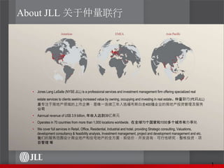 About JLL 关于仲量联行
• Jones Lang LaSalle (NYSE:JLL) is a professional services and investment management firm offering specialized real
estate services to clients seeking increased value by owning, occupying and investing in real estate. 仲量联行(代码JLL)
是专注于房地产领域的上市企業，是唯一连续三年入选福布斯白金400强企业的房地产投资管理及服务
公司
• Aannual revenue of US$ 3.9 billion, 年收入达到39亿美元
• Operates in 70 countries from more than 1,000 locations worldwide. 在全球70个国家和1000多个城市有办事处
• We cover full services in Retail, Office, Residential, Industrial and hotel, providing Strategic consulting, Valuations,
development consultancy & feasibility analysis, Investment management, project and development management and etc.
我们的服务范围设计商业地产和住宅地产的全方面，如估价，开发咨询，可行性研究，整栋投资，项
目管理 等
1
 