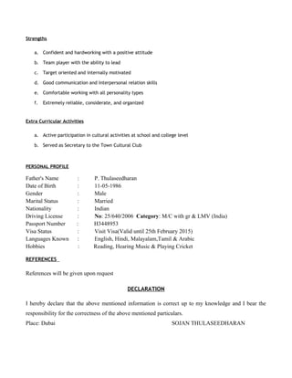 Strengths
a. Confident and hardworking with a positive attitude
b. Team player with the ability to lead
c. Target oriented and internally motivated
d. Good communication and interpersonal relation skills
e. Comfortable working with all personality types
f. Extremely reliable, considerate, and organized
Extra Curricular Activities
a. Active participation in cultural activities at school and college level
b. Served as Secretary to the Town Cultural Club
PERSONAL PROFILE
Father's Name : P. Thulaseedharan
Date of Birth : 11-05-1986
Gender : Male
Marital Status : Married
Nationality : Indian
Driving License : No: 25/640/2006 Category: M/C with gr & LMV (India)
Passport Number : H3448953
Visa Status : Visit Visa(Valid until 25th February 2015)
Languages Known : English, Hindi, Malayalam,Tamil & Arabic
Hobbies : Reading, Hearing Music & Playing Cricket
REFERENCES
References will be given upon request
DECLARATION
I hereby declare that the above mentioned information is correct up to my knowledge and I bear the
responsibility for the correctness of the above mentioned particulars.
Place: Dubai SOJAN THULASEEDHARAN
 
