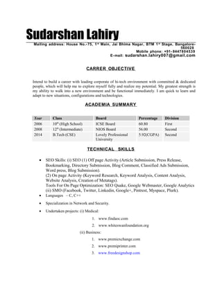 Sudarshan LahiryMailing address: House No.- 75, 1st
Main, Jai Bhima Nagar, BTM 1st
Stage, Bangalore-
560028
Mobile phone: +91- 8447804539
E-mail: sudarshan.lahiry007@gmail.com
CARRER OBJECTIVE
Intend to build a career with leading corporate of hi-tech environment with committed & dedicated
people, which will help me to explore myself fully and realize my potential. My greatest strength is
my ability to walk into a new environment and be functional immediately. I am quick to learn and
adapt to new situations, configurations and technologies.
ACADEMIA SUMMARY
TECHNICAL SKILLS
• SEO Skills: (i) SEO (1) Off page Activity (Article Submission, Press Release,
Bookmarking, Directory Submission, Blog Comment, Classified Ads Submission,
Word press, Blog Submission).
(2) On page Activity (Keyword Research, Keyword Analysis, Content Analysis,
Website Analysis, Creation of Metatags).
Tools For On Page Optimization: SEO Quake, Google Webmaster, Google Analytics
(ii) SMO (Facebook, Twitter, Linkedin, Google+, Pintrest, Myspace, Plurk).
• Languages – C, C++
• Specialization in Network and Security.
• Undertaken projects: (i) Medical:
1. www.findaoc.com
2. www.whiteswanfoundation.org
(ii) Business:
1. www.premiexchange.com
2. www.premiprinter.com
3. www.freedesignshop.com
Year Class Board Percentage Division
2006 10th
(High School) ICSE Board 60.80 First
2008 12th
(Intermediate) NIOS Board 56.00 Second
2014 B.Tech (CSE) Lovely Professional
University
5.92(CGPA) Second
 