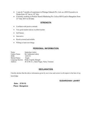 • 1 year & 7 months of experience in Pilotage Edutech Pvt. Ltd. as a SEO Executive in
Noida from 10th
Jan to 14th
July.
• Currently working in Prolore Search Marketing Pvt. Ltd as SEO Lead in Bangalore from
21st
July 2015 to till date.
STRENGTH
• Confident with positive attitude.
• Very good student and an excellent teacher.
• Self Starter.
• Innovative.
• Result-oriented and reliable.
• Willing to learn new things.
PERSONAL INFORMATION
Name: Sudarshan Lahiry
Fathers Name: Mr. Subhendu Lahiry
DOB: 10/01/91
Marital Status: Single
Language Known: Hindi, English, Bengali
Address B-32/46 A-1, Saket Nagar, Naria, Varanasi
DECLARATION
I hereby declare that the above information given by me is true and correct in all respect to the best of my
knowledge.
SUDARSHAN LAHIRY
Date: 27/8/15
Place: Bangalore
 