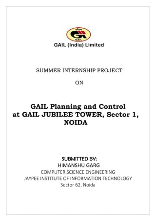 SUMMER INTERNSHIP PROJECT
ON
GAIL Planning and Control
at GAIL JUBILEE TOWER, Sector 1,
NOIDA
SUBMITTED BY:
HIMANSHU GARG
COMPUTER SCIENCE ENGINEERING
JAYPEE INSTITUTE OF INFORMATION TECHNOLOGY
Sector 62, Noida
 
