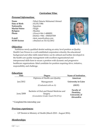 Curriculum VitaeCurriculum Vitae
Personal Information:Personal Information:
Name : Nihal Zakaria Mohamed Ahmed
Date of Birth : 03/05/1986
Nationality : Egyptian
Marital Status : Single
Religion : Muslim
Phone : (Home)+966-1-4080091
(Mobile) +966 – 0505237509
E-mail : dent_nano@yahoo.com
SCHS license : obtained on 10/12/2012
Objective:Objective:
Ambitious newly qualified dentist seeking an entry level position as Quality
Health Care Person in a well established corporation whereby the educational
background and other skills stated below can be utilized and further developed in
the health care quality management with excellent organizational and
interpersonal skills keen to secure a position with dynamic and progressive
healthcare organizations. Ideal candidate for position requiring drive, initiative,
responsibility and challenge.
Education:Education:
Date Degree Name of Institution
Jan/2012
Diploma of Health care Quality
Management
(Graduated with an A)
American
University in Cairo
(AUC)
June/2008
Bachelor of Oral and Dental Medicine and
Surgery
(Cumulative Grade: Good (70.33%))
Faculty of
Dentistry,
University of
Alexandria
* Completed the internship year* Completed the internship year
Previous experiences:Previous experiences:
- GP Dentist in Ministry of Health (March 2010 - August 2016).
Memberships:Memberships:
1 | P a g e
 