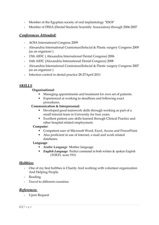 - Member of the Egyptian society of oral implantology "ESOI"
- Member of DSSA (Dental Students Scientific Association) through 2006-2007
Conferences Attended:Conferences Attended:
- AOIA International Congress 2009
- Alexandria International Craniomaxillofacial & Plastic surgery Congress 2009
(as an organizer )
- 15th AIDC ( Alexandria International Dental Congress) 2006
- 16th AIDC (Alexandria International Dental Congress) 2008
- Alexandria International Craniomaxillofacial & Plastic surgery Congress 2007
(as an organizer )
- Infection control in dental practice 28-27April 2011
SKILLSSKILLS
Organisational:
 Managing appointments and treatment for own set of patients.
 Experienced at working to deadlines and following exact
procedures.
Communication & Interpersonal:
 Developed good teamwork skills through working as part of a
small tutorial team in University for four years.
 Excellent patient care skills learned through Clinical Practice and
other hospital related employment.
Computer:
 Competent user of Microsoft Word, Excel, Access and PowerPoint.
 Also proficient in use of internet, e-mail and work related
databases.
Language:
 Arabic Language Mother language
 English Language Perfect command in both written & spoken English
(TOEFL score 593)
Hobbies:Hobbies:
- One of my best hobbies is Charity And working with volunteer organization
And Helping People.
- Reading.
- Travel to different countries.
ReferencesReferences
- Upon Request
2 | P a g e
 