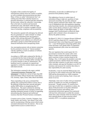 Examples of this would be the legality of
informational websites from one country to another,
as well as multiple telecommunications providers.
Many of these so called “informational sites” are
nothing more than filters whereby business or
personal information is collected and then utilized by
the host entity without the subscriber’s knowledge.
Due to the lack of a uniform and structured
jurisdictional code, individuals within the legal
community are left to continue to grapple with the
issue of ownership, compliance and accountability.
The anonymity equated with cyberspace has allowed
this new generation of “cyber-criminal” to realign
and re-direct information from one location to
another while utilizing fabricated VPN addresses.
These supposed secure addresses are utilized by an
individual or group to extract both personal and
financial information from unsuspecting clients.
Any unscrupulous person with an internet connection
has the potential to become an “internet predator”
with the capability to reach an audience of millions
with little-to-no effort.
According to a 2009 study conducted by McAfee, It
is estimated that this form of data theft costs global
businesses as much as $1trillion dollars annually due
to security breaches in their IT infrastructure. The
backbone must be continually be repaired and
upgraded to combat the constant attacks upon each
individual network.
The information contained in the report, entitled
“Unsecured Economies: Protecting Vital
Information”, is based on a survey of more than 800
chief information officers based in the United States,
UK, Germany, Japan, China, India, Brazil and Dubai.
Those responding to the survey estimated that
globally they sustained $4.6 billion in losses due to
the pilfering of data from their network and spent
another $600 million in strengthening their IT
infrastructure. The report contained an alarming
contrast and noted that newly emerging countries are
spending substantial amounts of money on upgrading
and protecting their financial and intellectual
resources than their Western business counterparts.
Countries such as China, Australia, Singapore, Iran,
Saudi Arabia, and Tunisia, have drawn a line in the
sand by incorporating a filtering system which strains
unwanted information from the internet. This in one
regard restricts access to certain forms of
information, yet provides an additional layer of
protection from predatory attacks.
This tightening of access to certain types of
information brings to light new questions of state
sponsored censorship, but, provides enhanced
security against continued cyber attacks. But, without
a set of standardized rules and regulations regarding
cyber based data transfers, the continued potential for
cyber-security threats continues to grow which can
further impact the ability of individual security
managers and IT professionals to effectively battle
against cyber-criminals whose sole purpose is to
destroy the global economy.
On March 23, 2010, U.S. Senators Kirsten Gillibrand
(D-NY) and Orrin Hatch (R-UT) introduced the
International Cyber crime Reporting and Cooperation
Act -- a new bill designed to discourage global cyber
crime and foster a new global effort of cooperation
among international cyber crime law enforcement
agencies.
This new legislation that would require the U.S.
government to monitor the current cyber crime
indices of other countries and deliver assistance
and/or sanctions to those countries based on the
findings. Also, it will require the president to provide
a global assessment, identify threats from abroad,
work with other countries to crack down on their own
cyber criminals, and urge the President to cut off U.S.
assistance and resources for countries that refuse to
take responsibility for cyber-security.
Incidentally, it may be noted that Malaysia has seen
an increase in cyber related crime from 2007 through
2009 and has documented over 4,000 complaints
which are mostly tied to hacking, fraud, viruses and
denial of service.
Alarmingly, most cases of cyber crime go unreported
and few in number are ever fully investigated or
prosecuted. Though currently, 45 countries have
some type of cyber laws or regulations in place, the
threat of full prosecution in less than substantial.
With limited resources and staffing, most
international enforcement agencies have partnered
with local law enforcement to combat the constant
attack from cyber-criminals which ties directly to the
more alarming threat of cyber-terrorism which
currently (2013) is at epidemic proportions.
 