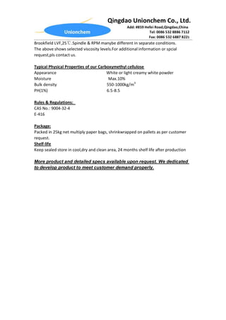 Qingdao Unionchem Co., Ltd.
Add: #859 Hefei Road,Qingdao,China
Tel: 0086 532 8886 7112
Fax: 0086 532 6887 8221
Brookfield LVF,25℃.Spindle & RPM manybe different in separate conditions.
The above shows selected viscosity levels.For additional information or spcial
request,pls contact us.
Typical Physical Properties of our Carboxymethyl cellulose
Appearance White or light creamy white powder
Moisture Max.10%
Bulk density 550-1000kg/m3
PH(1%) 6.5-8.5
Rules & Regulations:
CAS No.: 9004-32-4
E-416
Package:
Packed in 25kg net multiply paper bags, shrinkwrapped on pallets as per customer
request.
Shelf-life
Keep sealed store in cool,dry and clean area, 24 months shelf life after production
More product and detailed specs available upon request. We dedicated
to develop product to meet customer demand properly.
 